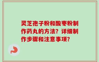 灵芝孢子粉和酸枣粉制作药丸的方法？详细制作步骤和注意事项？