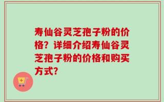 寿仙谷灵芝孢子粉的价格？详细介绍寿仙谷灵芝孢子粉的价格和购买方式？