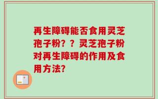 再生障碍能否食用灵芝孢子粉？？灵芝孢子粉对再生障碍的作用及食用方法？