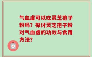 气血虚可以吃灵芝孢子粉吗？探讨灵芝孢子粉对气血虚的功效与食用方法？