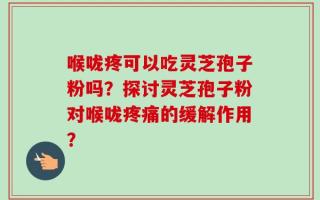 喉咙疼可以吃灵芝孢子粉吗？探讨灵芝孢子粉对喉咙疼痛的缓解作用？