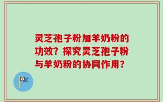 灵芝孢子粉加羊奶粉的功效？探究灵芝孢子粉与羊奶粉的协同作用？