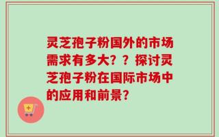 灵芝孢子粉国外的市场需求有多大？？探讨灵芝孢子粉在国际市场中的应用和前景？