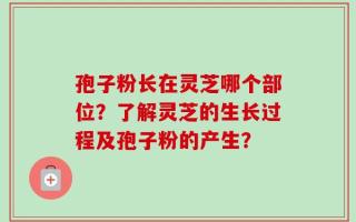孢子粉长在灵芝哪个部位？了解灵芝的生长过程及孢子粉的产生？