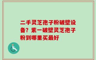 二手灵芝孢子粉破壁设备？紫一破壁灵芝孢子粉到哪里买最好