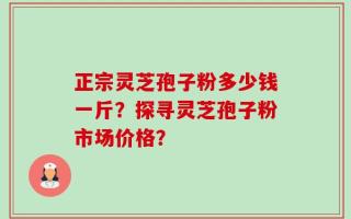 正宗灵芝孢子粉多少钱一斤？探寻灵芝孢子粉市场价格？