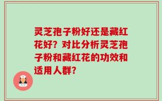 灵芝孢子粉好还是藏红花好？对比分析灵芝孢子粉和藏红花的功效和适用人群？