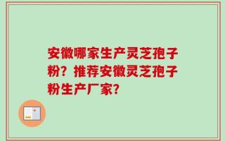 安徽哪家生产灵芝孢子粉？推荐安徽灵芝孢子粉生产厂家？