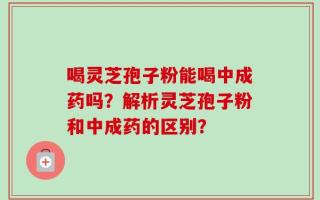 喝灵芝孢子粉能喝中成药吗？解析灵芝孢子粉和中成药的区别？