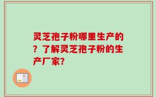 灵芝孢子粉哪里生产的？了解灵芝孢子粉的生产厂家？