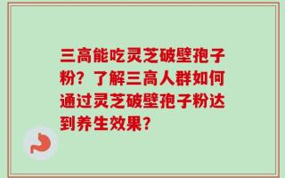 三高能吃灵芝破壁孢子粉？了解三高人群如何通过灵芝破壁孢子粉达到养生效果？