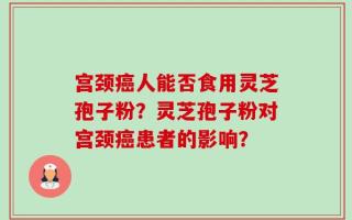 宫颈癌人能否食用灵芝孢子粉？灵芝孢子粉对宫颈癌患者的影响？