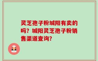 灵芝孢子粉城阳有卖的吗？城阳灵芝孢子粉销售渠道查询？