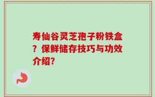 寿仙谷灵芝孢子粉铁盒？保鲜储存技巧与功效介绍？