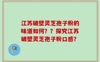 江苏破壁灵芝孢子粉的味道如何？？探究江苏破壁灵芝孢子粉口感？