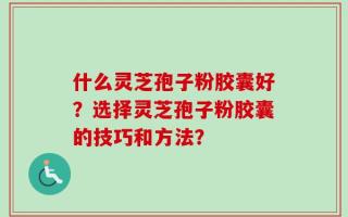 什么灵芝孢子粉胶囊好？选择灵芝孢子粉胶囊的技巧和方法？
