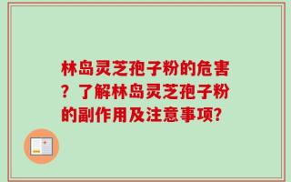 林岛灵芝孢子粉的危害？了解林岛灵芝孢子粉的副作用及注意事项？