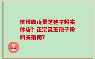 杭州森山灵芝孢子粉实体店？正宗灵芝孢子粉购买指南？