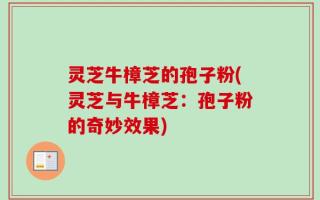 灵芝牛樟芝的孢子粉(灵芝与牛樟芝：孢子粉的奇妙效果)