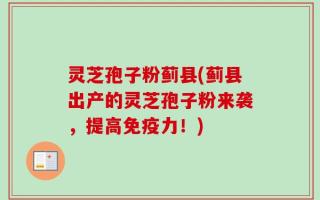 灵芝孢子粉蓟县(蓟县出产的灵芝孢子粉来袭，提高免疫力！)