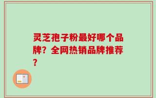 灵芝孢子粉最好哪个品牌？全网热销品牌推荐？