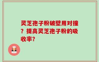 灵芝孢子粉破壁用对撞？提高灵芝孢子粉的吸收率？