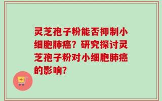 灵芝孢子粉能否抑制小细胞肺癌？研究探讨灵芝孢子粉对小细胞肺癌的影响？