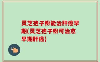 灵芝孢子粉能治肝癌早期(灵芝孢子粉可治愈早期肝癌)