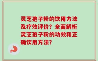 灵芝孢子粉的饮用方法及疗效评价？全面解析灵芝孢子粉的功效和正确饮用方法？