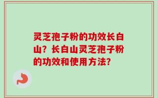 灵芝孢子粉的功效长白山？长白山灵芝孢子粉的功效和使用方法？