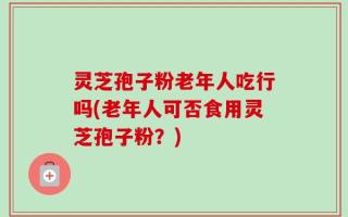 灵芝孢子粉老年人吃行吗(老年人可否食用灵芝孢子粉？)