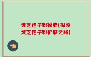 灵芝孢子粉摸脸(探索灵芝孢子粉护肤之路)