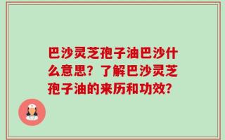 巴沙灵芝孢子油巴沙什么意思？了解巴沙灵芝孢子油的来历和功效？