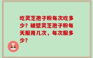 吃灵芝孢子粉每次吃多少？破壁灵芝孢子粉每天服用几次，每次服多少？