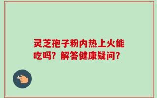 灵芝孢子粉内热上火能吃吗？解答健康疑问？