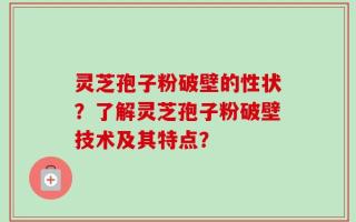 灵芝孢子粉破壁的性状？了解灵芝孢子粉破壁技术及其特点？