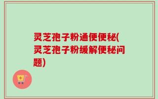 灵芝孢子粉通便便秘(灵芝孢子粉缓解便秘问题)