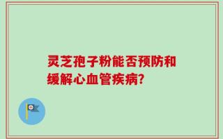 灵芝孢子粉能否预防和缓解心血管疾病？
