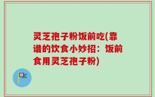 灵芝孢子粉饭前吃(靠谱的饮食小妙招：饭前食用灵芝孢子粉)