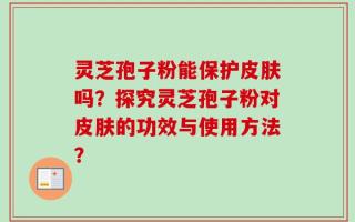 灵芝孢子粉能保护皮肤吗？探究灵芝孢子粉对皮肤的功效与使用方法？