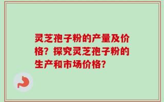 灵芝孢子粉的产量及价格？探究灵芝孢子粉的生产和市场价格？