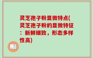 灵芝孢子粉显微特点(灵芝孢子粉的显微特征：新鲜细致，形态多样性高)
