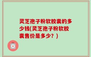 灵芝孢子粉软胶囊的多少钱(灵芝孢子粉软胶囊售价是多少？)
