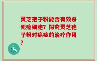 灵芝孢子粉能否有效杀死癌细胞？探究灵芝孢子粉对癌症的治疗作用？