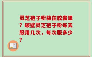 灵芝孢子粉装在胶囊里？破壁灵芝孢子粉每天服用几次，每次服多少？