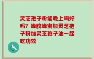 灵芝孢子粉能晚上喝好吗？蜂胶蜂蜜加灵芝孢子粉加灵芝孢子油一起吃功效