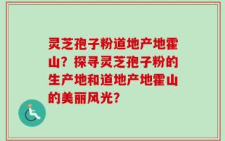 灵芝孢子粉道地产地霍山？探寻灵芝孢子粉的生产地和道地产地霍山的美丽风光？