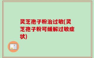 灵芝孢子粉治过敏(灵芝孢子粉可缓解过敏症状)