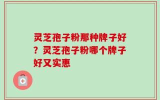 灵芝孢子粉那种牌子好？灵芝孢子粉哪个牌子好又实惠