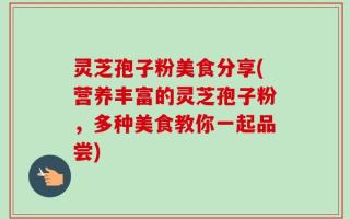 灵芝孢子粉美食分享(营养丰富的灵芝孢子粉，多种美食教你一起品尝)